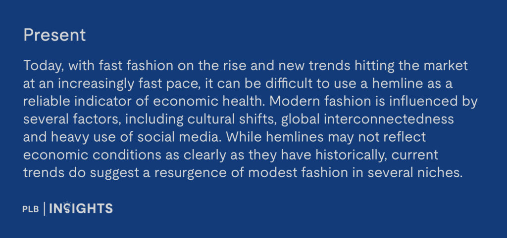 Present: Today, with fast fashion on the rise and new trends hitting the market at an increasingly fast pace, it can be difficult to use a hemline as a reliable indicator of economic health. Modern fashion is influenced by several factors, including cultural shifts, global interconnectedness and heavy use of social media. While hemlines may not reflect economic conditions as clearly as they have historically, current trends do suggest a resurgence of modest fashion in several niches.   